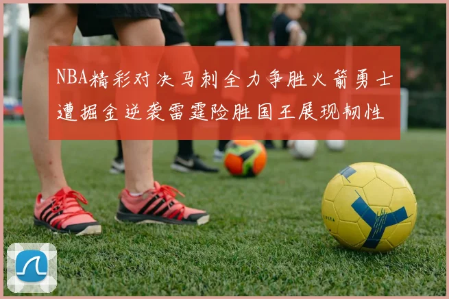 NBA精彩对决马刺全力争胜火箭勇士遭掘金逆袭雷霆险胜国王展现韧性