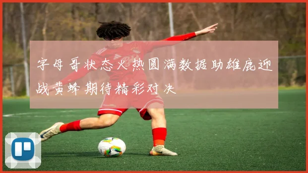 字母哥状态火热圆满数据助雄鹿迎战黄蜂期待精彩对决