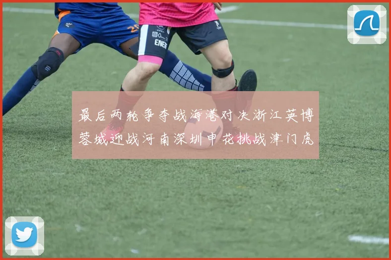最后两轮争夺战海港对决浙江英博蓉城迎战河南深圳申花挑战津门虎