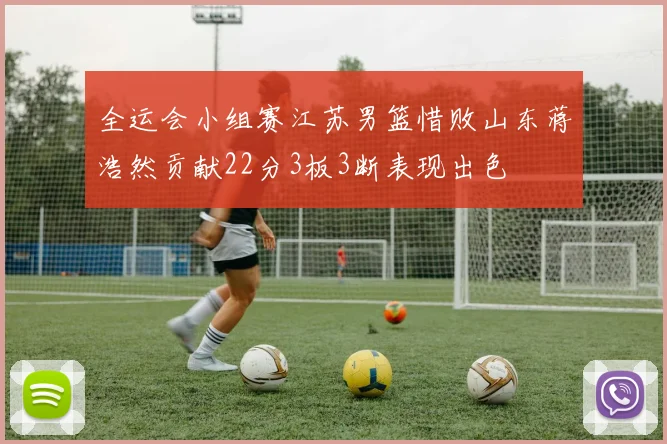 全运会小组赛江苏男篮惜败山东蒋浩然贡献22分3板3断表现出色
