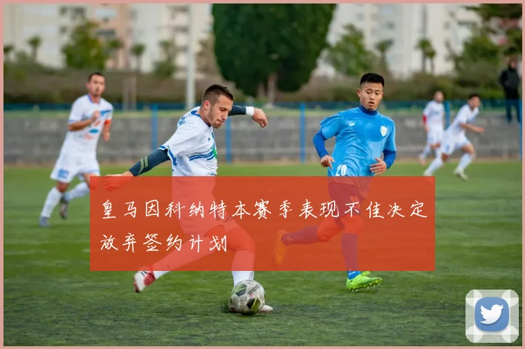 皇马因科纳特本赛季表现不佳决定放弃签约计划