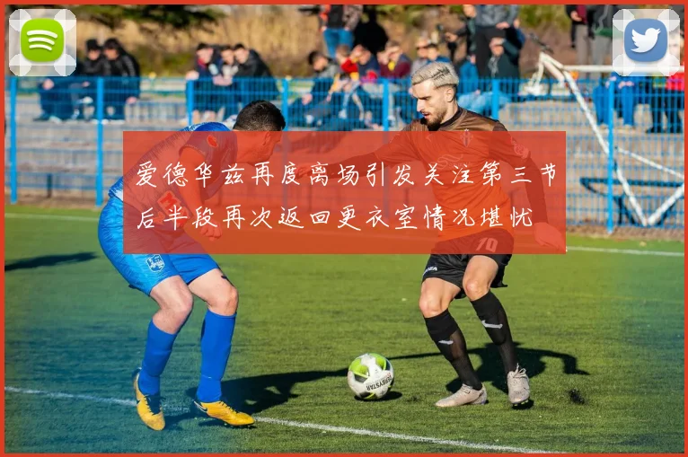 爱德华兹再度离场引发关注第三节后半段再次返回更衣室情况堪忧