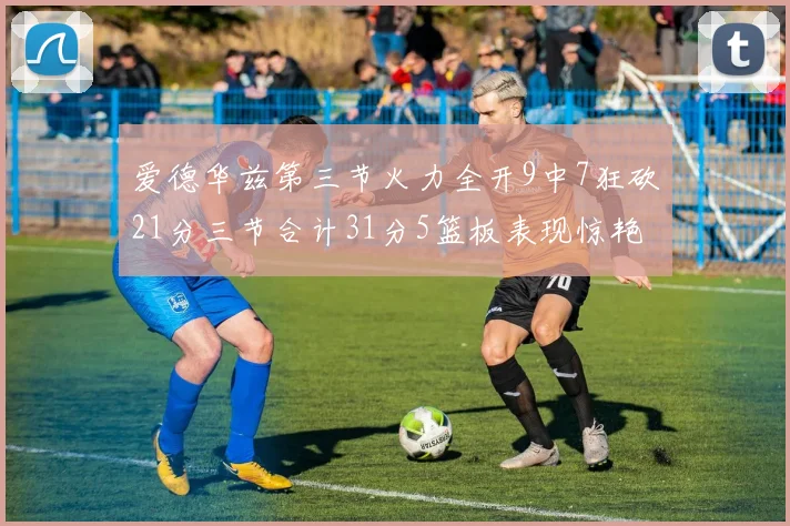 爱德华兹第三节火力全开9中7狂砍21分三节合计31分5篮板表现惊艳
