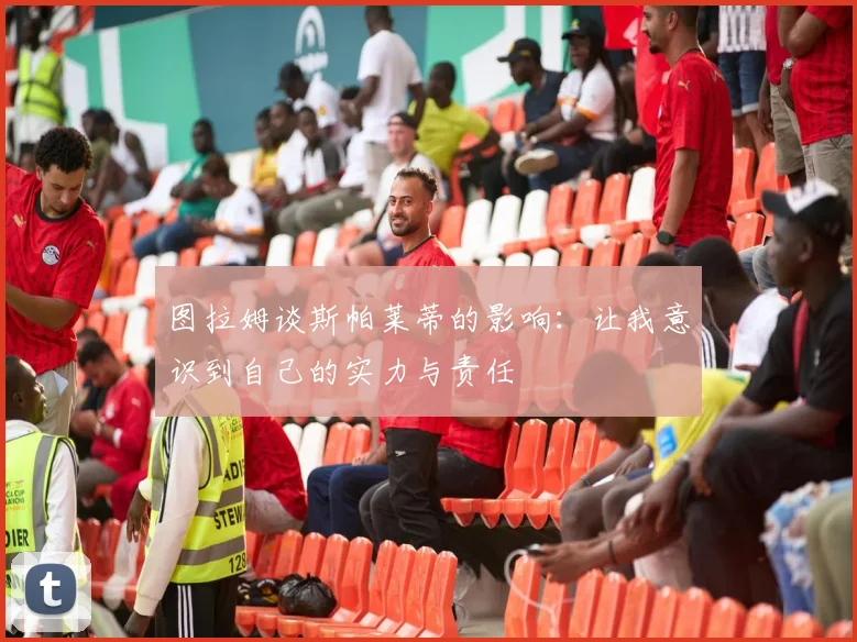 图拉姆谈斯帕莱蒂的影响：让我意识到自己的实力与责任