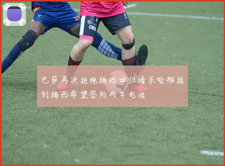巴萨再次拒绝梅西回归请求哈维接到梅西希望签约两年电话