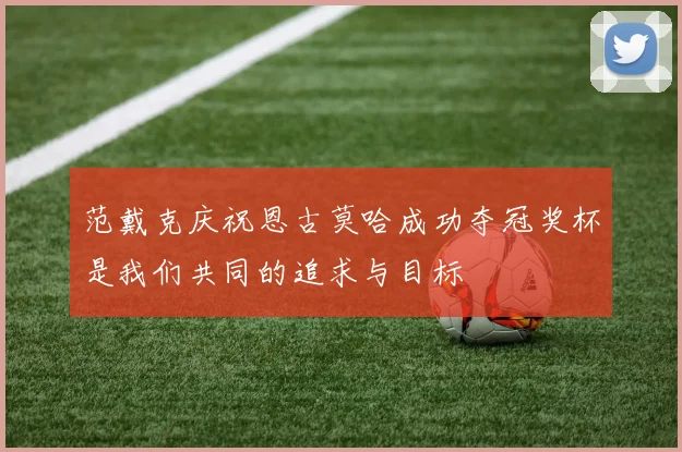 范戴克庆祝恩古莫哈成功夺冠奖杯是我们共同的追求与目标