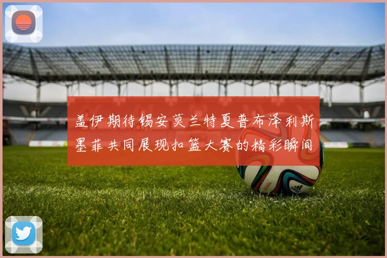 盖伊期待锡安莫兰特夏普布泽利斯墨菲共同展现扣篮大赛的精彩瞬间