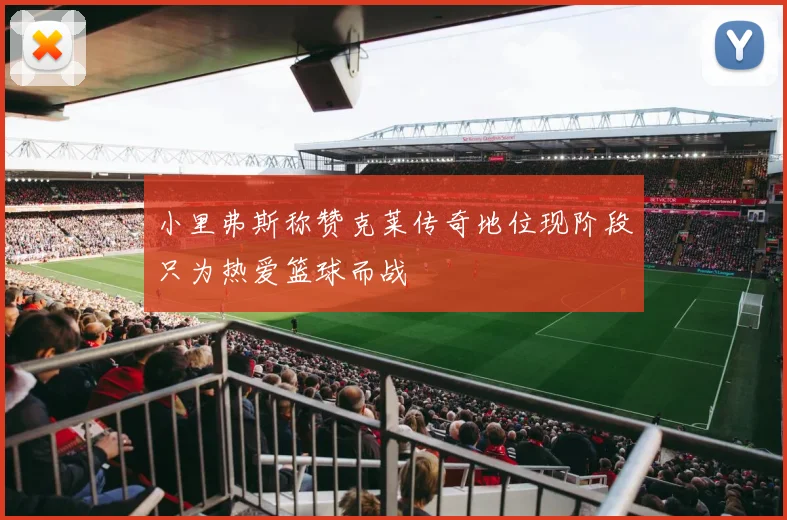 小里弗斯称赞克莱传奇地位现阶段只为热爱篮球而战