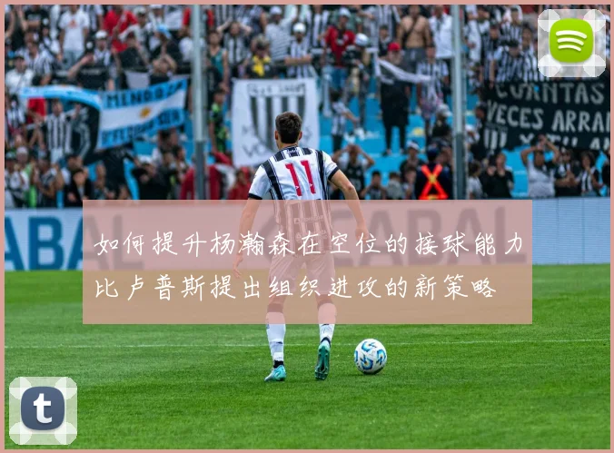 如何提升杨瀚森在空位的接球能力比卢普斯提出组织进攻的新策略
