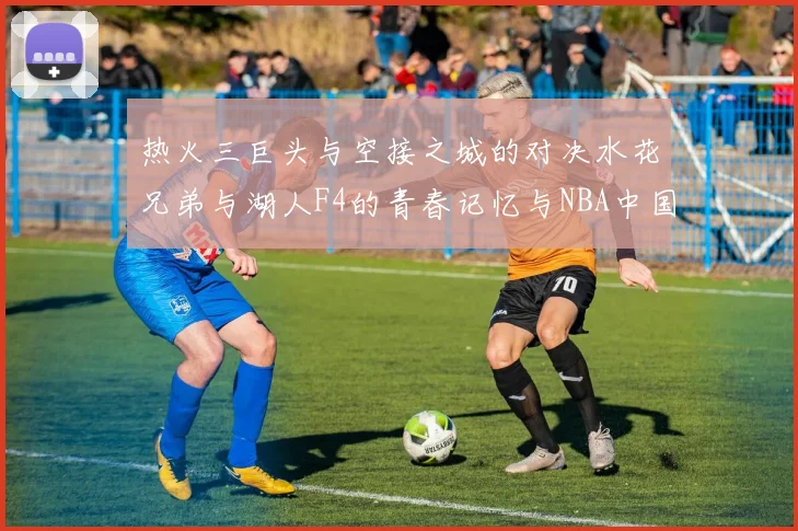 热火三巨头与空接之城的对决水花兄弟与湖人F4的青春记忆与NBA中国赛的交汇
