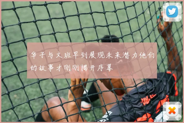 华子与文班早到展现未来潜力他们的故事才刚刚揭开序幕