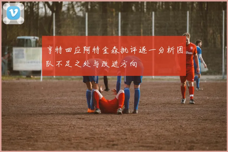 亨特回应阿特金森批评逐一分析团队不足之处与改进方向