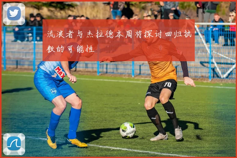 流浪者与杰拉德本周将探讨回归执教的可能性