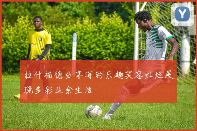 拉什福德分享海钓乐趣笑容灿烂展现多彩业余生活