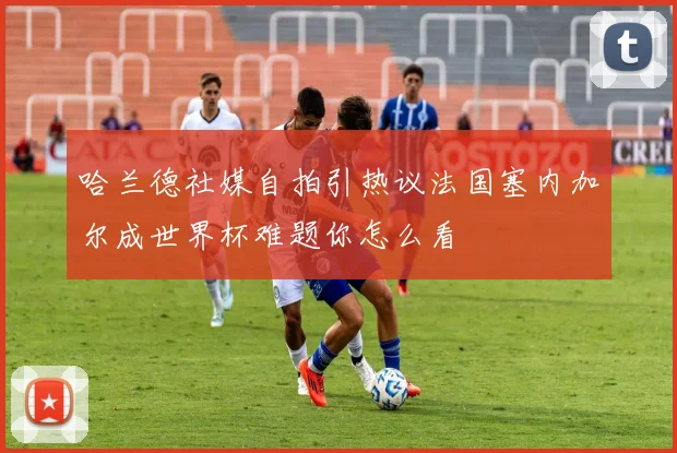 哈兰德社媒自拍引热议法国塞内加尔成世界杯难题你怎么看
