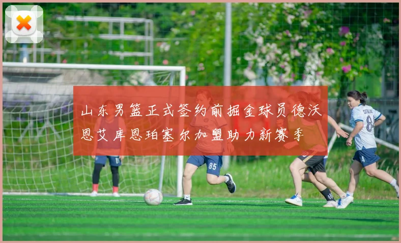 山东男篮正式签约前掘金球员德沃恩艾库恩珀塞尔加盟助力新赛季