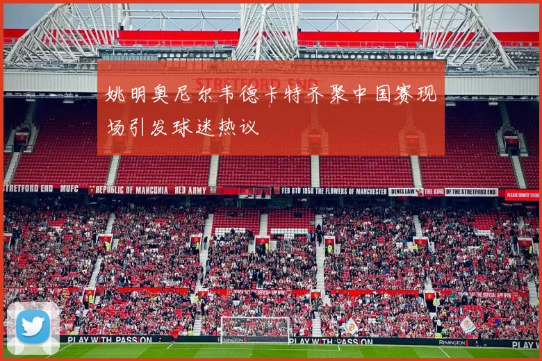 姚明奥尼尔韦德卡特齐聚中国赛现场引发球迷热议