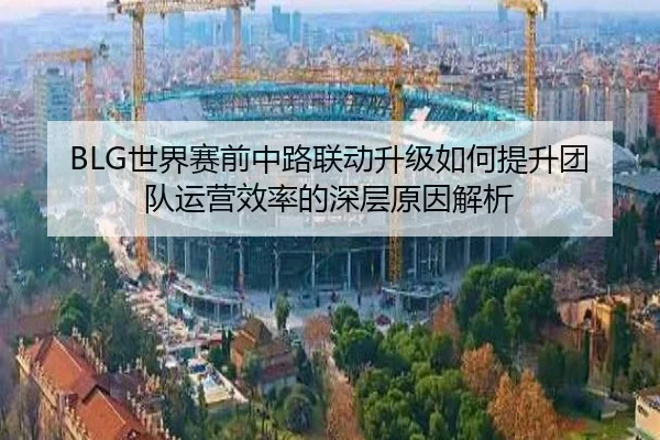 BLG世界赛前中路联动升级如何提升团队运营效率的深层原因解析